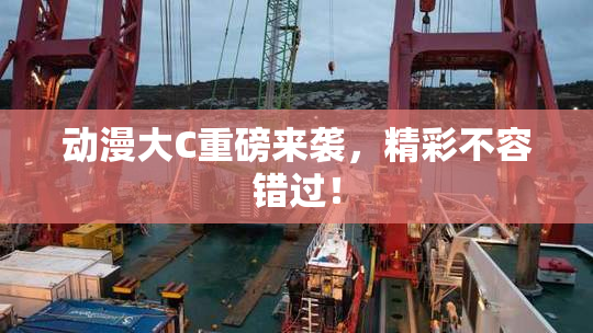 动漫大C重磅来袭，精彩不容错过！