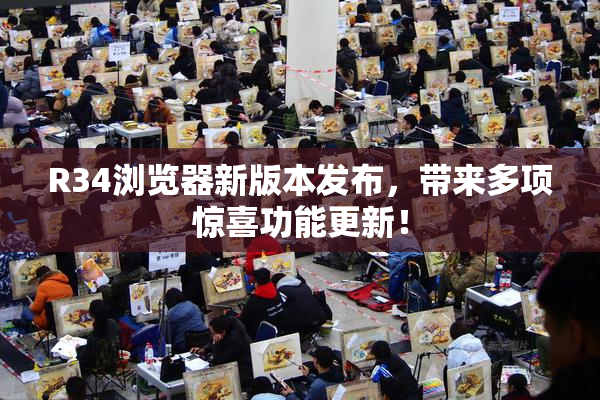 R34浏览器新版本发布，带来多项惊喜功能更新！
