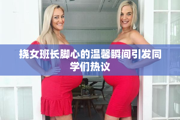 挠女班长脚心的温馨瞬间引发同学们热议