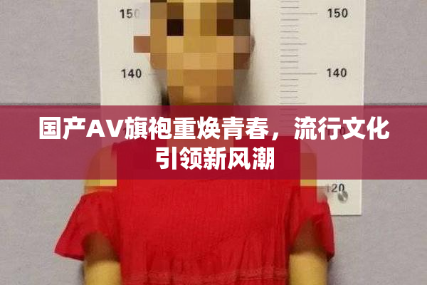 国产AV旗袍重焕青春，流行文化引领新风潮