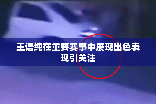 王语纯在重要赛事中展现出色表现引关注