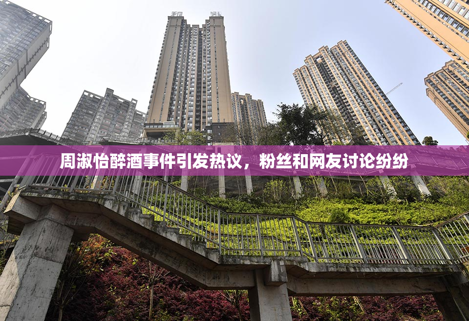周淑怡醉酒事件引发热议，粉丝和网友讨论纷纷