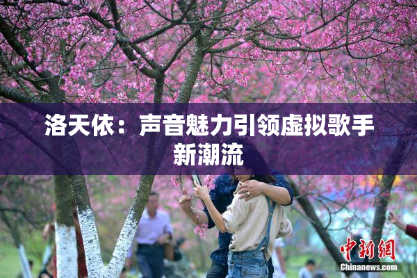 洛天依：声音魅力引领虚拟歌手新潮流