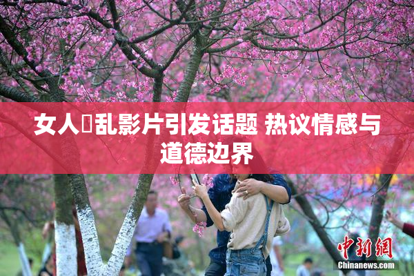 女人婬乱影片引发话题 热议情感与道德边界