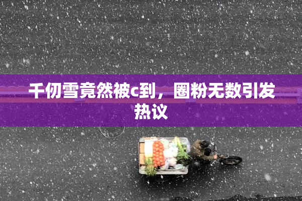 千仞雪竟然被c到，圈粉无数引发热议