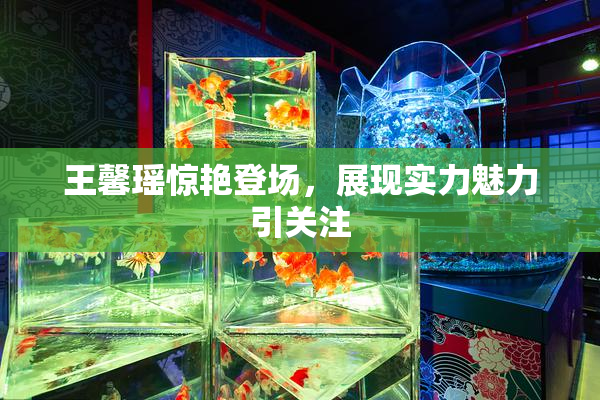 王馨瑶惊艳登场，展现实力魅力引关注