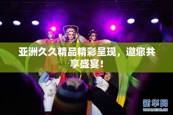 亚洲久久精品精彩呈现，邀您共享盛宴！