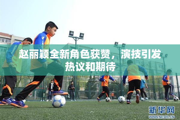 赵丽颖全新角色获赞，演技引发热议和期待