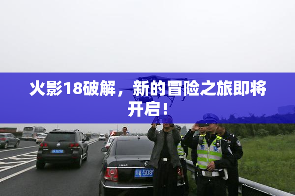 火影18破解，新的冒险之旅即将开启！