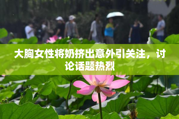 大胸女性将奶挤出意外引关注，讨论话题热烈
