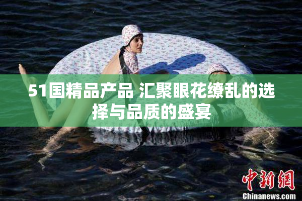 51国精品产品 汇聚眼花缭乱的选择与品质的盛宴