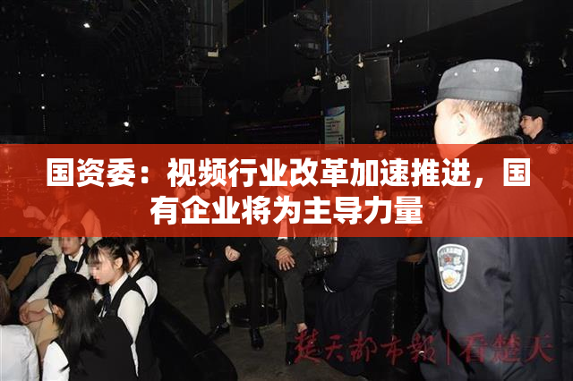 国资委：视频行业改革加速推进，国有企业将为主导力量