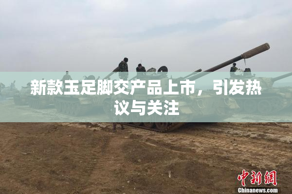 新款玉足脚交产品上市，引发热议与关注