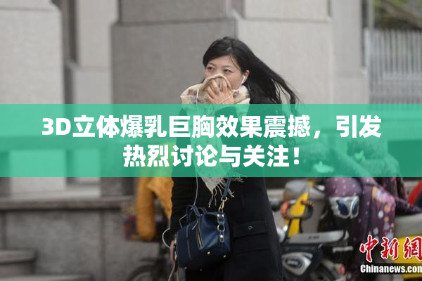 3D立体爆乳巨胸效果震撼，引发热烈讨论与关注！