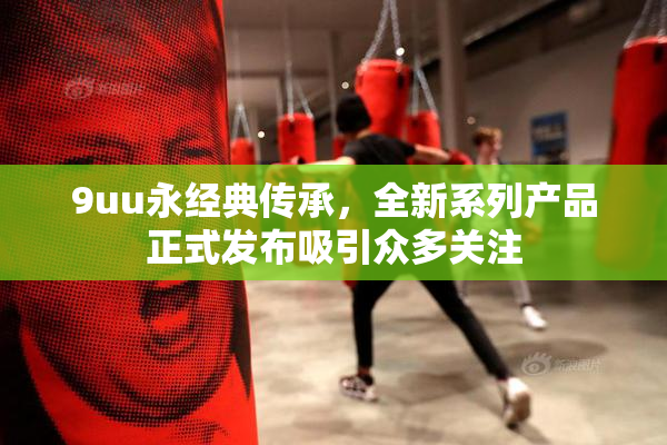 9uu永经典传承，全新系列产品正式发布吸引众多关注