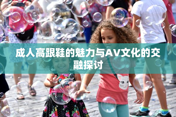成人高跟鞋的魅力与AV文化的交融探讨