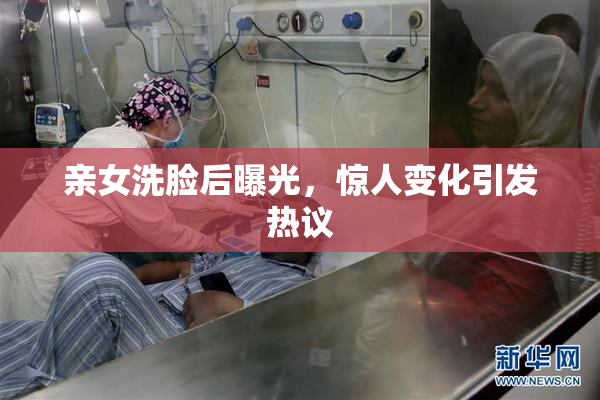 亲女洗脸后曝光，惊人变化引发热议
