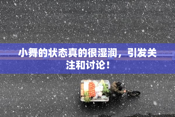 小舞的状态真的很湿润，引发关注和讨论！
