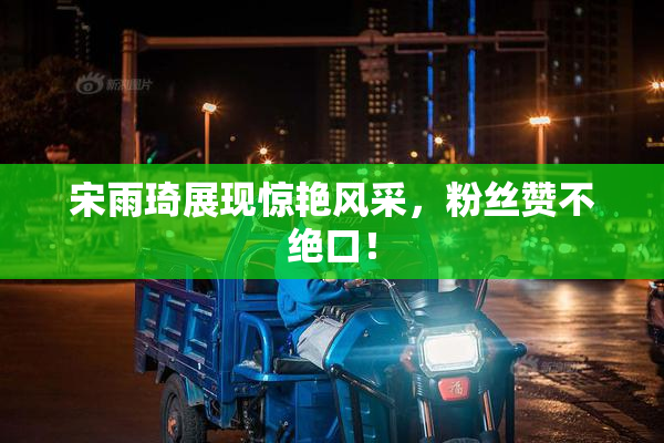 宋雨琦展现惊艳风采，粉丝赞不绝口！