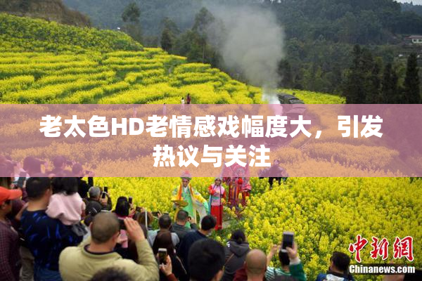 老太色HD老情感戏幅度大，引发热议与关注