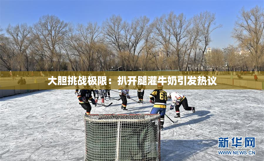 大胆挑战极限：扒开腿灌牛奶引发热议