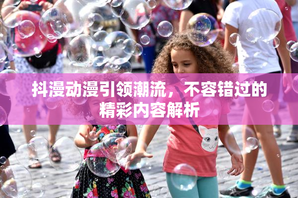 抖漫动漫引领潮流，不容错过的精彩内容解析