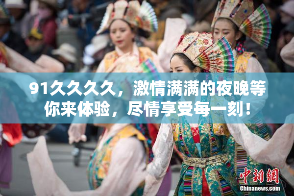 91久久久久，激情满满的夜晚等你来体验，尽情享受每一刻！