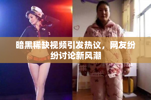 暗黑稀缺视频引发热议，网友纷纷讨论新风潮