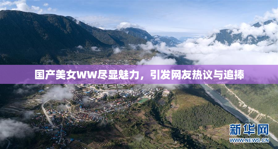 国产美女WW尽显魅力，引发网友热议与追捧