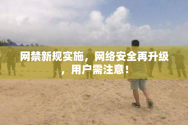 网禁新规实施，网络安全再升级，用户需注意！