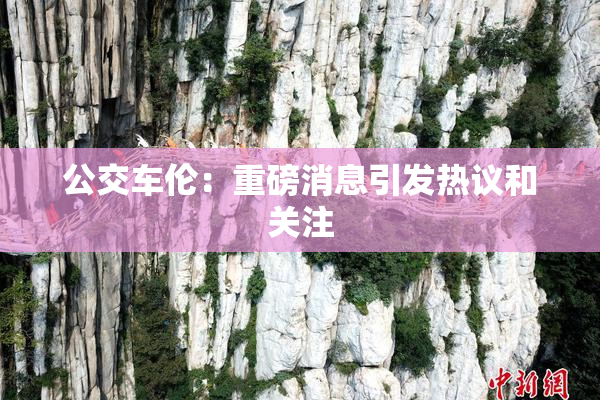 公交车伦：重磅消息引发热议和关注