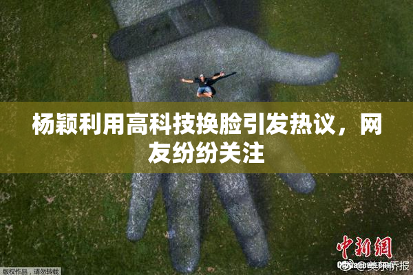 杨颖利用高科技换脸引发热议，网友纷纷关注