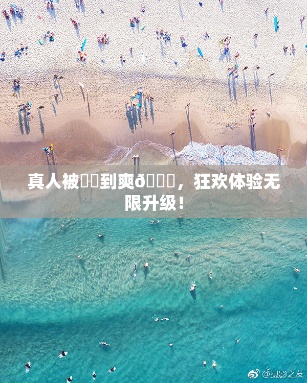 真人被❌‌到爽🔞，狂欢体验无限升级！
