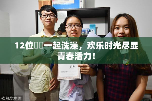 12位妺妺一起洗澡，欢乐时光尽显青春活力！