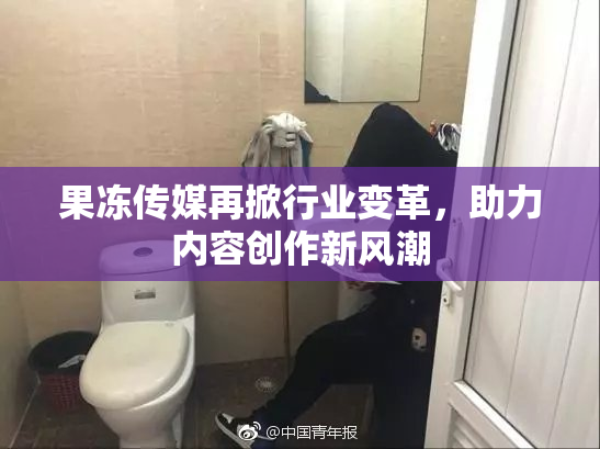 果冻传媒再掀行业变革，助力内容创作新风潮