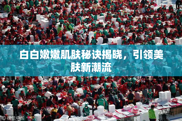 白白嫩嫩肌肤秘诀揭晓，引领美肤新潮流