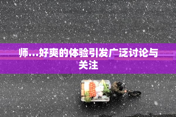师…好爽的体验引发广泛讨论与关注