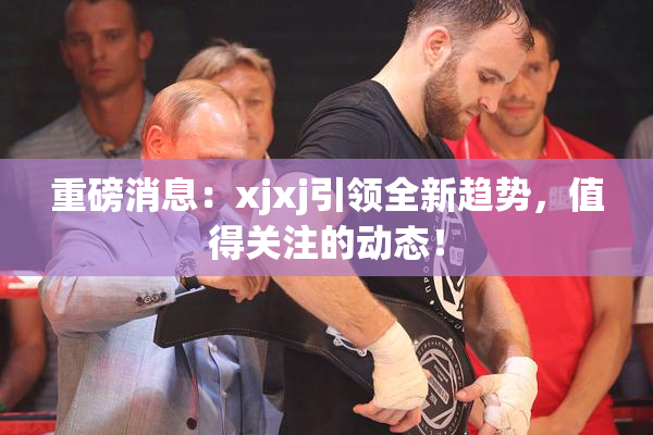 重磅消息：xjxj引领全新趋势，值得关注的动态！