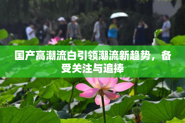 国产高潮流白引领潮流新趋势，备受关注与追捧