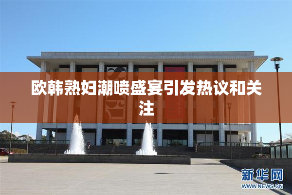欧韩熟妇潮喷盛宴引发热议和关注