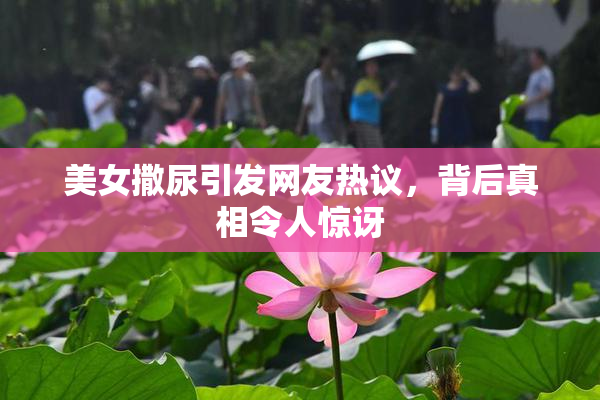 美女撒尿引发网友热议，背后真相令人惊讶