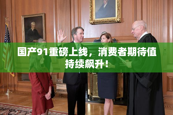 国产91重磅上线，消费者期待值持续飙升！