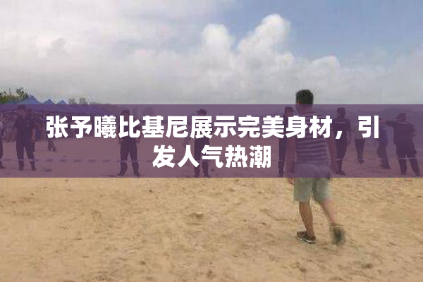张予曦比基尼展示完美身材，引发人气热潮
