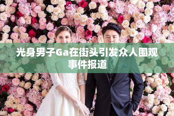 光身男子Ga在街头引发众人围观事件报道