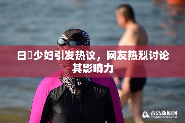 日夲少妇引发热议，网友热烈讨论其影响力