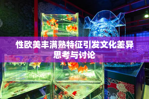性欧美丰满熟特征引发文化差异思考与讨论