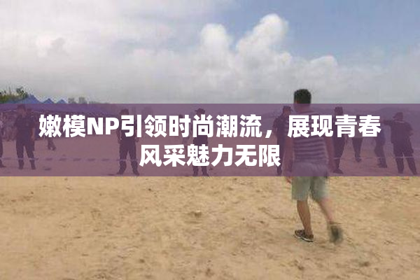 嫩模NP引领时尚潮流，展现青春风采魅力无限