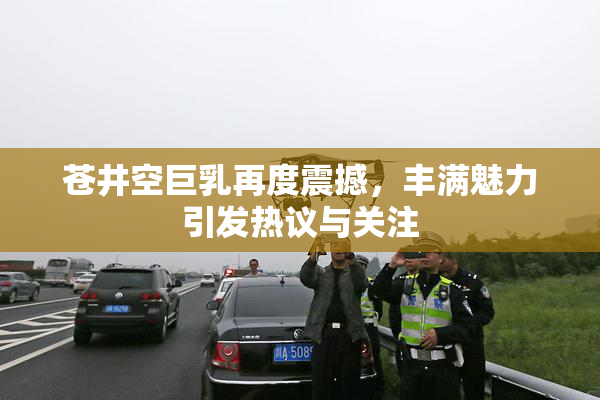 苍井空巨乳再度震撼，丰满魅力引发热议与关注
