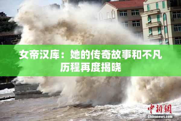 女帝汉库：她的传奇故事和不凡历程再度揭晓