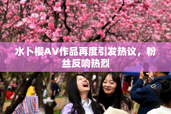 水卜樱AV作品再度引发热议，粉丝反响热烈
